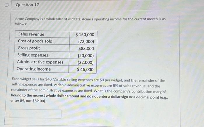 Question 17
Acme Company is a wholesaler of widgets. Acme's operating income for the current month is as
follows:
Sales revenue
Cost of goods sold
Gross profit
Selling expenses
Administrative expenses
Operating income
$ 160,000
(72,000)
$88,000
(20,000)
(22,000)
$ 46,000
Each widget sells for $40. Variable selling expenses are $3 per widget, and the remainder of the
selling expenses are fixed. Variable administrative expenses are 8% of sales revenue, and the
remainder of the administrative expenses are fixed. What is the company's contribution margin?
Round to the nearest whole dollar amount and do not enter a dollar sign or a decimal point (e.g..
enter 89, not $89.00).