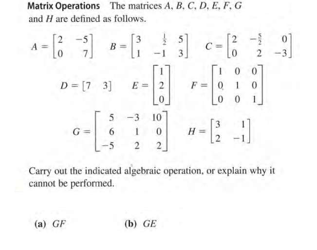 Matrix Operations The matrices A, B, C, D, E, F, G
and H are defined as follows.
2
A =
3.
B =
[2
C =
5
7.
3
2
-3
D = [7 3]
E = 2
F =0
1
1
-3
10
3
G =
6.
H
-5
2
Carry out the indicated algebraic operation, or explain why it
cannot be performed.
(a) GF
(b) GE
