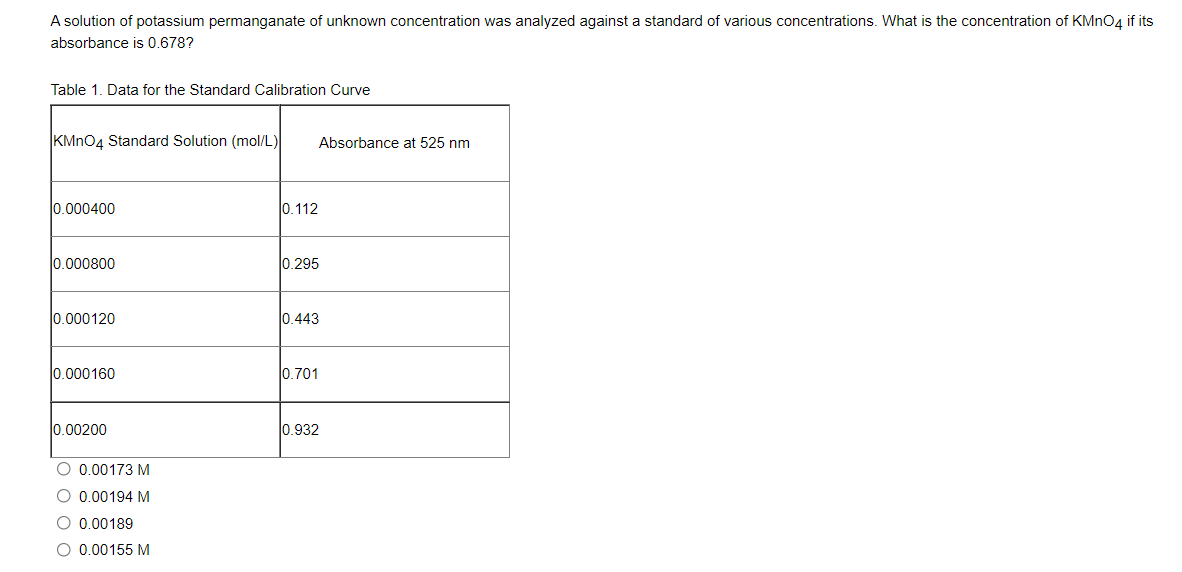 A solution of potassium permanganate of unknown concentration was analyzed against a standard of various concentrations. What is the concentration of KMNO4 if its
absorbance is 0.678?
Table 1. Data for the Standard Calibration Curve
KMNO4 Standard Solution (mol/L)
Absorbance at 525 nm
0.000400
0.112
0.000800
0.295
0.000120
l0.443
0.000160
0.701
0.00200
0.932
O 0.00173 M
0.00194 M
O 0,00189
O 0.00155 M
