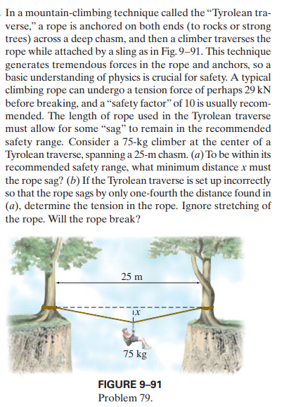 In a mountain-climbing technique called the "Tyrolean tra-
verse," a rope is anchored on both ends (to rocks or strong
trees) across a deep chasm, and then a climber traverses the
rope while attached by a sling as in Fig. 9–91. This technique
generates tremendous forces in the rope and anchors, so a
basic understanding of physics is crucial for safety. A typical
climbing rope can undergo a tension force of perhaps 29 kN
before breaking, and a “safety factor" of 10 is usually recom-
mended. The length of rope used in the Tyrolean traverse
must allow for some “sag" to remain in the recommended
safety range. Consider a 75-kg climber at the center of a
Tyrolean traverse, spanning a 25-m chasm. (a) To be within its
recommended safety range, what minimum distance x must
the rope sag? (b) If the Tyrolean traverse is set up incorrectly
so that the rope sags by only one-fourth the distance found in
(a), determine the tension in the rope. Ignore stretching of
the rope. Will the rope break?
25 m
IX
75 kg
FIGURE 9-91
Problem 79.
