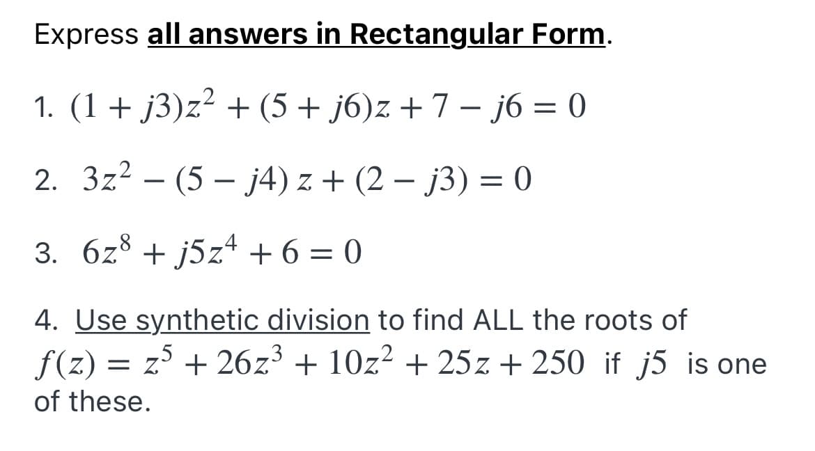 Express all answers in Rectangular Form.
1. (1+ j3)z² + (5 + j6)z + 7 – j6 = 0
2. 3z? – (5 – j4) z + (2 – j3) = 0
-
-
3. 6z8 + j5z* + 6 = 0
4. Use synthetic division to find ALL the roots of
f(z) = z + 26z³ + 10z² + 25z + 250 if j5 is one
of these.
