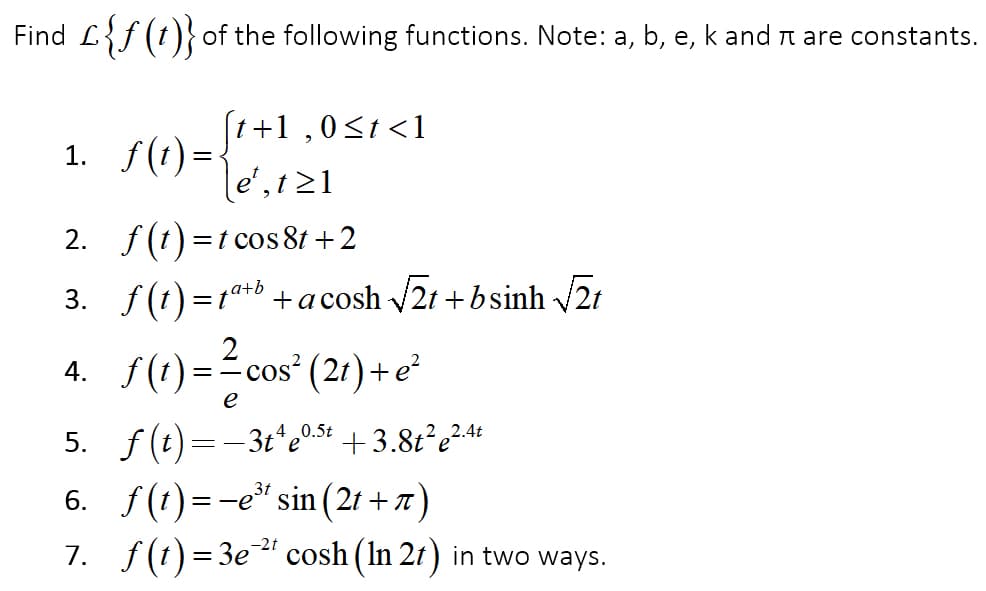 Find L{f (t)} of the following functions. Note: a, b, e, k and r are constants.
а,
(t+1 ,0<t <1
1. f(t) =<
e',t21
2. f(t) =t cos 8t +2
3. f(t) *b +a cosh 2t + bsinh 21
a+b
= t
2
4. f(1)=-cos" (2r) +e
%3D
e
5. f(t) =- 3t'e0s4 + 3.8t²e²44
6. f(1)=-e" sin (21 + 7)
7. f(t) = 3e" cosh (In 21) in two ways.
0.5t
3t
-2t
