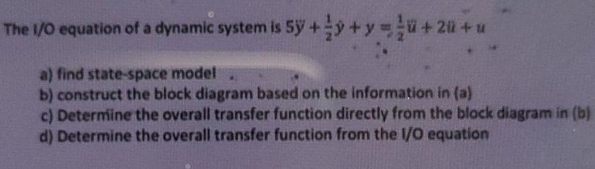 The 1/0 equation of a dynamic system is 5y+y+y ü+ 2@+u
a) find state-space model
b) construct the block diagram based on the information in (a)
c) Determine the overall transfer function directly from the block diagram in (b)
d) Determine the overall transfer function from the 1/O equation
