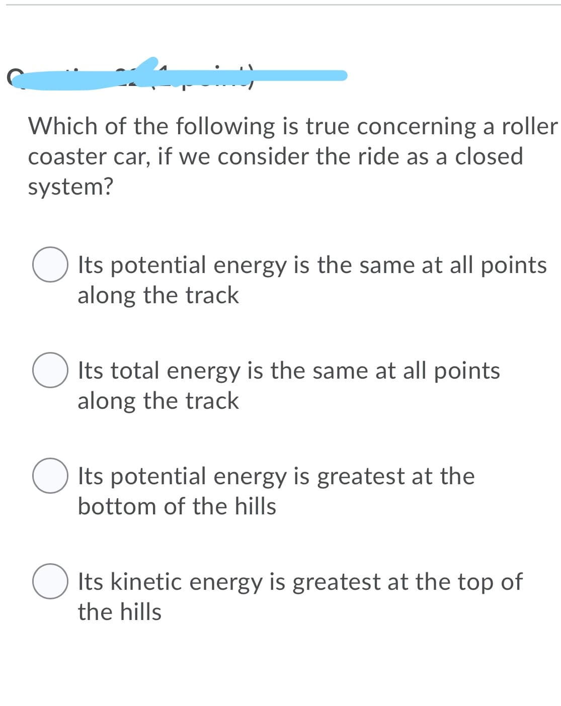 Which of the following is true concerning a roller
coaster car, if we consider the ride as a closed
system?
Its potential energy is the same at all points
along the track
Its total energy is the same at all points
along the track
Its potential energy is greatest at the
bottom of the hills
O Its kinetic energy is greatest at the top of
the hills
