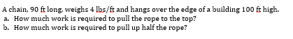 A chain, 90 ft long, weighs 4 lbs/ft and hangs over the edge of a building 100 ft high.
a. How much work is required to pull the rope to the top?
b. How much work is required to pull up half the rope?
