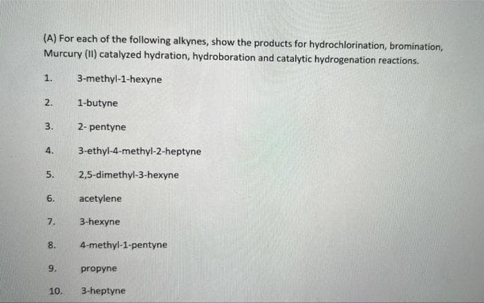 (A) For each of the following alkynes, show the products for hydrochlorination, bromination,
Murcury (II) catalyzed hydration, hydroboration and catalytic hydrogenation reactions.
1. 3-methyl-1-hexyne
2. 1-butyne
3.
2-pentyne
3-ethyl-4-methyl-2-heptyne
4.
5. 2,5-dimethyl-3-hexyne
6.
acetylene
7.
3-hexyne
8.
4-methyl-1-pentyne
9.
propyne
3-heptyne
10.
