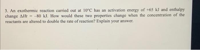 3. An exothermic reaction carried out at 10°C has an activation energy of +65 kJ and enthalpy
change AHr= -80 kJ. How would these two properties change when the concentration of the
reactants are altered to double the rate of reaction? Explain your answer.