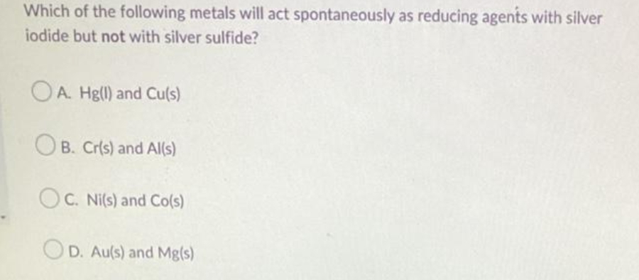 Which of the following metals will act spontaneously as reducing agents with silver
iodide but not with silver sulfide?
OA. Hg(l) and Cu(s)
B. Cr(s) and Al(s)
OC. Ni(s) and Co(s)
OD. Au(s) and Mg(s)