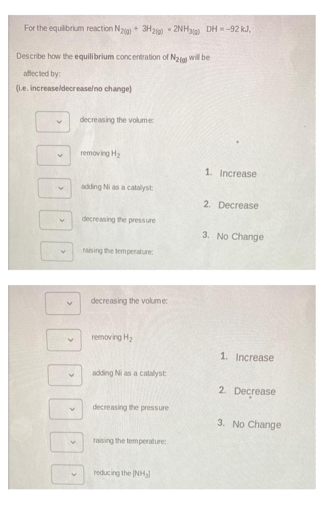 For the equilibrium reaction N2(g) + 3H2(g) 2NH3(g) DH = -92 kJ,
Describe how the equilibrium concentration of N2(g) will be
affected by:
(i.e. increase/decrease/no change)
>
>
decreasing the volume:
removing H₂
adding Ni as a catalyst:
decreasing the pressure
DO
raising the temperature:
decreasing the volume:
removing H₂
adding Ni as a catalyst:
((
decreasing the pressure
raising the temperature:
reducing the [NH3]
1. Increase
2. Decrease
3. No Change
1. Increase
2. Decrease
3. No Change