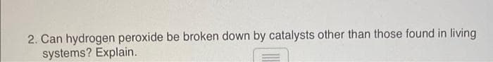 2. Can hydrogen peroxide be broken down by catalysts other than those found in living
systems? Explain.
