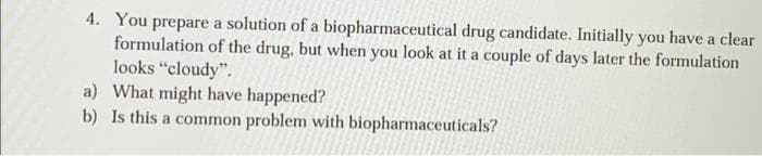 4. You prepare a solution of a biopharmaceutical drug candidate. Initially you have a clear
formulation of the drug, but when you look at it a couple of days later the formulation
looks "cloudy".
a) What might have happened?
b) Is this a common problem with biopharmaceuticals?
