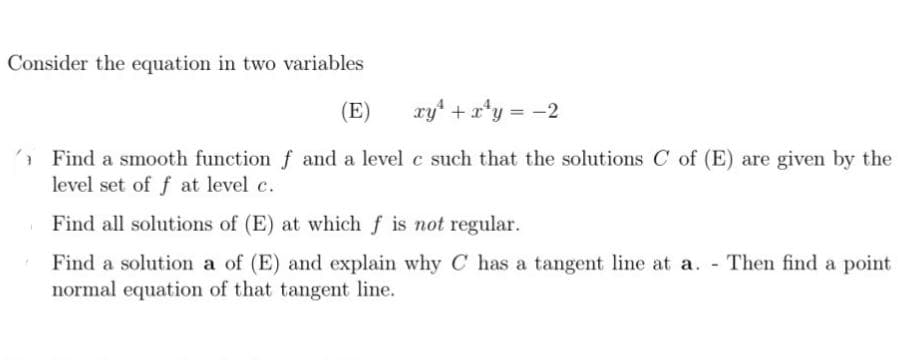 Consider the equation in two variables
(E)
xy* + a*y = -2
* Find a smooth function f and a level c such that the solutions C of (E) are given by the
level set of f at level c.
Find all solutions of (E) at which f is not regular.
Find a solution a of (E) and explain why C has a tangent line at a. - Then find a point
normal equation of that tangent line.
