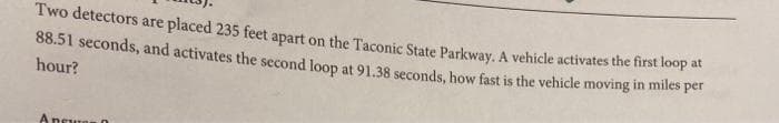 Two detectors are placed 235 feet apart on the Taconic State Parkway. A vehicle activates the first loop
88.51 seconds, and activates the second loop at 91.38 seconds, how fast is the vehicle moving in miles per
hour?
Ansure
