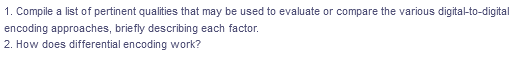 1. Compile a list of pertinent qualities that may be used to evaluate or compare the various digital-to-digital
encoding approaches, briefly describing each factor.
2. How does differential encoding work?
