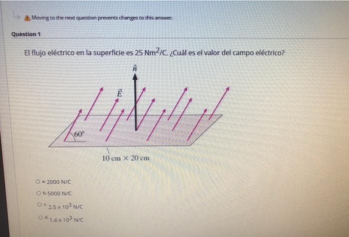 a Maving to the next question prevents changes to this answer.
Question 1
El flujo eléctrico en la superficie es 25 Nm2/C. ¿Cuál es el valor del campo eléctrico?
60°
10 cm x 20 cm
O a. 2000 N/C
O b. 5000 N/C
Oc25x 10° N/C
Od14x 10° N/C
