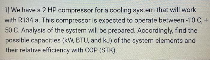 1] We have a 2 HP compressor for a cooling system that will work
with R134 a. This compressor is expected to operate between -10 C, +
50 C. Analysis of the system will be prepared. Accordingly, find the
possible capacities (kW, BTU, and kJ) of the system elements and
their relative efficiency with COP (STK).
