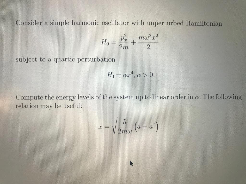 Consider a simple harmonic oscillator with unperturbed Hamiltonian
Ho
2m
subject to a quartic perturbation
H = ax", a > 0.
Compute the.
relation may be useful:
energy
levels of the system up to linear order in a. The following
V 2mw
(a- a).
