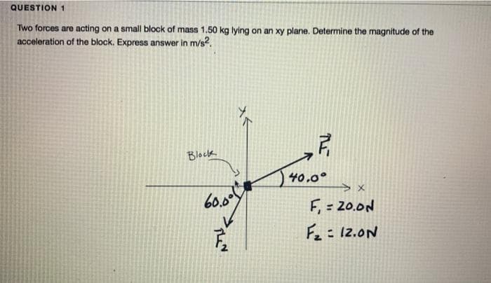 QUESTION 1
Two forces are acting on a small block of mass 1.50 kg lying on an xy plane. Determine the magnitude of the
acceleration of the block. Express answer in m/s?.
Blockk
40,0°
60.00
F, = 20.0N
Fz= 12.0N
入く
