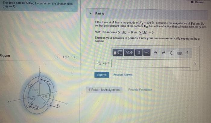 Review
The three parallel bolting forces act on the circular plate
(Figure 1).
Part A
If the force at A has a magnitude of F= 400 lb, determine the magnitudes of Fn and Fe
so that the resultant force of the system FR has a line of action that colncides with the y axis.
Hint. This requires EM, = 0 and M, 0.
Express your answers in pounds. Enter your answers numerically separated by a
comma.
vec
Figure
< 1 of 1
lb
Fn Fe=
Submit
Request Answer
IC
Fc
< Return to Assignment
Provide Feedback
1.5 ft
145
