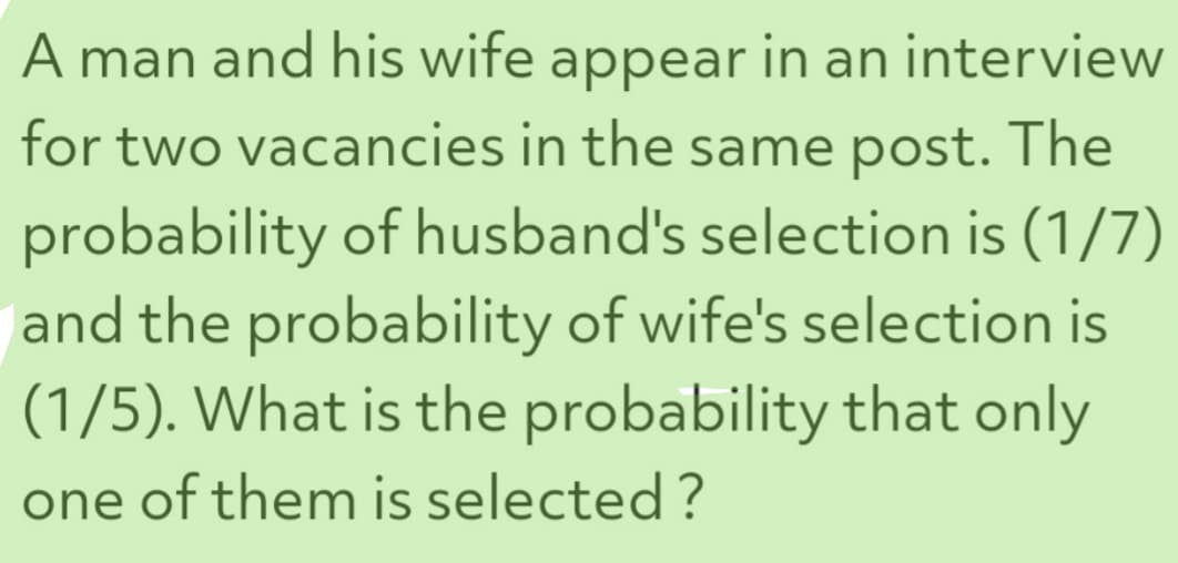 A man and his wife appear in an interview
for two vacancies in the same post. The
probability of husband's selection is (1/7)
and the probability of wife's selection is
(1/5). What is the probability that only
one of them is selected?