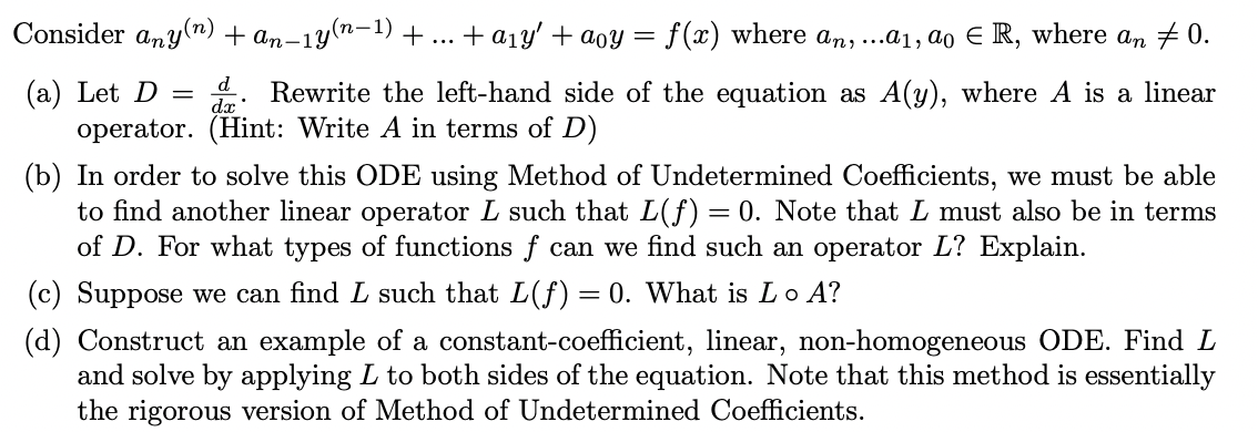 Consider any(n) + an-1y'
An:
n-1y(n-1)
+ a1y' + aoy = f(x) where an, ...a1, ao E R, where an # 0.
...
d
. Rewrite the left-hand side of the equation as A(y), where A is a linear
(a) Let D =
operator. (Hint: Write A in terms of D)
dx
(b) In order to solve this ODE using Method of Undetermined Coefficients, we must be able
to find another linear operator L such that L(f) =
of D. For what types of functions f can we find such an operator L? Explain.
= 0. Note that L must also be in terms
(c) Suppose we can find L such that L(f)= 0. What is Lo A?
(d) Construct an example of a constant-coefficient, linear, non-homogeneous ODE. Find L
and solve by applying L to both sides of the equation. Note that this method is essentially
the rigorous version of Method of Undetermined Coefficients.
