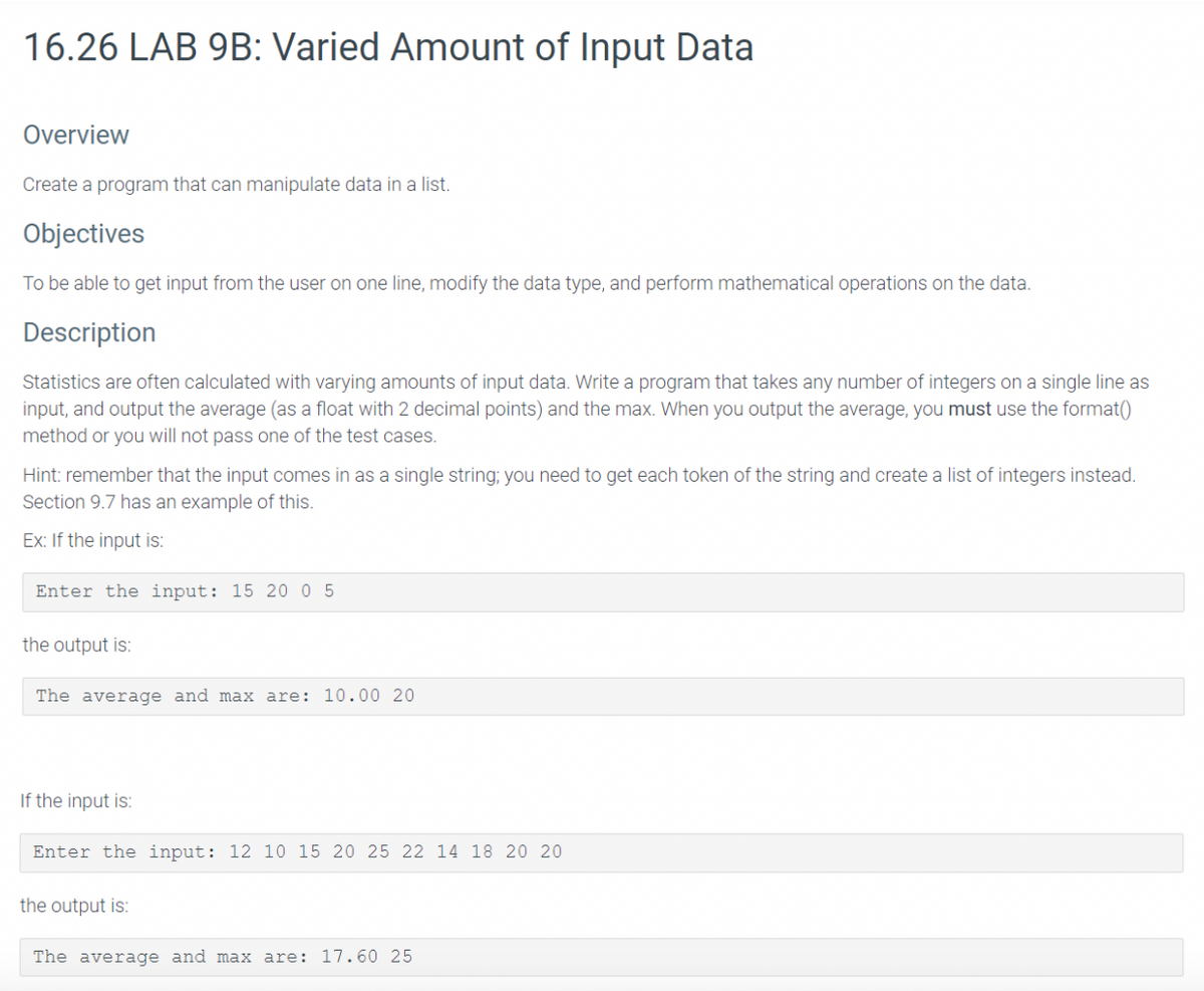 16.26 LAB 9B: Varied Amount of Input Data
Overview
Create a program that can manipulate data in a list.
Objectives
To be able to get input from the user on one line, modify the data type, and perform mathematical operations on the data.
Description
Statistics are often calculated with varying amounts of input data. Write a program that takes any number of integers on a single line as
input, and output the average (as a float with 2 decimal points) and the max. When you output the average, you must use the format()
method or you will not pass one of the test cases.
Hint: remember that the input comes in as a single string; you need to get each token of the string and create a list of integers instead.
Section 9.7 has an example of this.
Ex: If the input is:
Enter the input: 15 20 0 5
the output is:
The average and max are: 10.00 20
If the input is:
Enter the input: 12 10 15 20 25 22 14 18 20 20
the output is:
The average and max are: 17. 60 25
