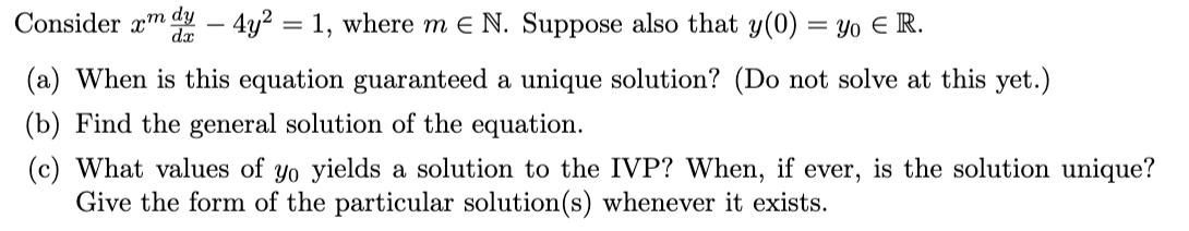 dy
Consider xm
dx
– 4y2 = 1, where m e N. Suppose also that y(0) = Yo E R.
(a) When is this equation guaranteed a unique solution? (Do not solve at this yet.)
(b) Find the general solution of the equation.
(c) What values of yo yields a solution to the IVP? When, if ever, is the solution unique?
Give the form of the particular solution(s) whenever it exists.
