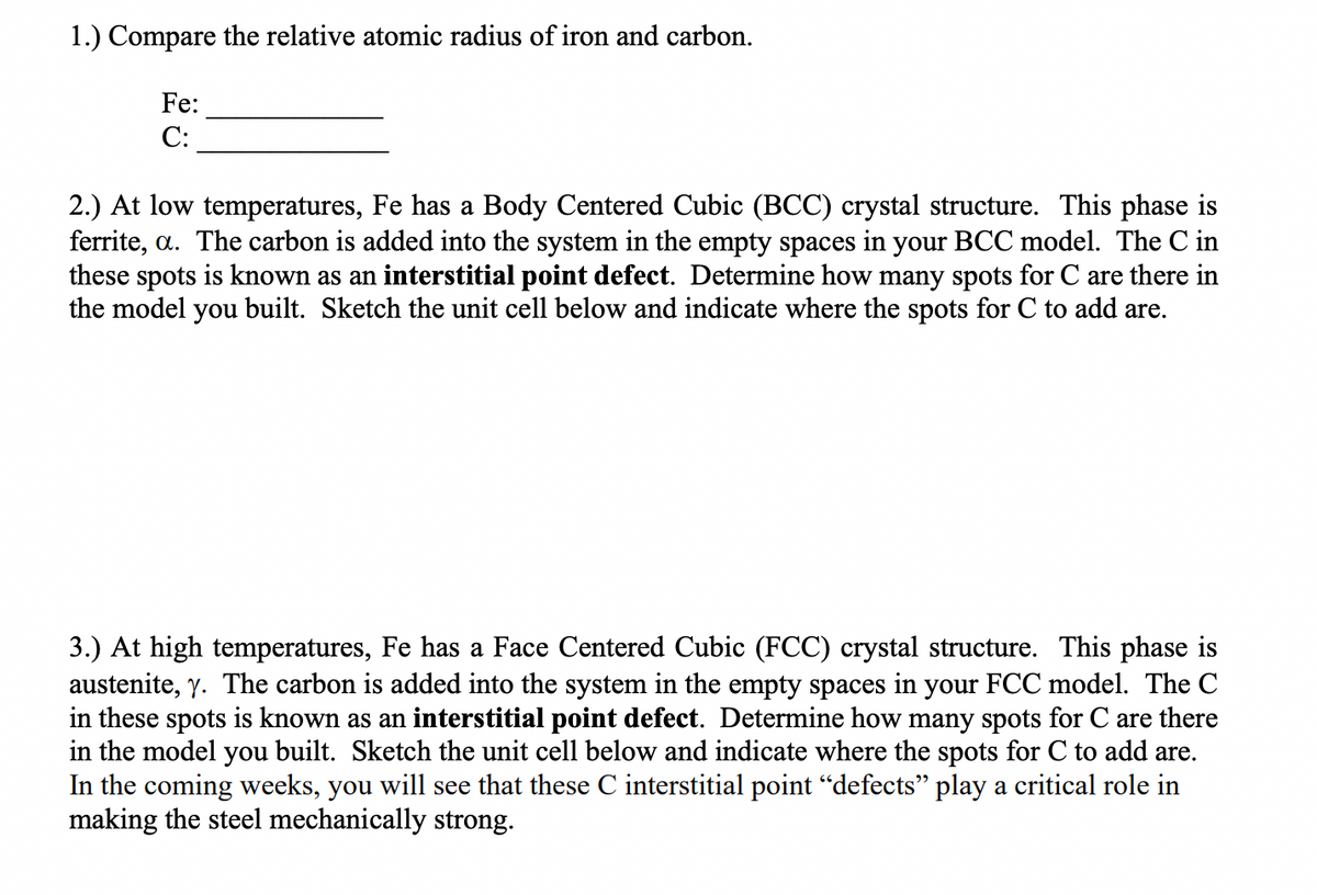 1.) Compare the relative atomic radius of iron and carbon.
Fe:
С:
2.) At low temperatures, Fe has a Body Centered Cubic (BCC) crystal structure. This phase is
ferrite, a. The carbon is added into the system in the empty spaces in your BCC model. The C in
these spots is known as an interstitial point defect. Determine how many spots for C are there in
the model you built. Sketch the unit cell below and indicate where the spots for C to add are.
3.) At high temperatures, Fe has a Face Centered Cubic (FCC) crystal structure. This phase is
austenite, y. The carbon is added into the system in the empty spaces in your FCC model. The C
in these spots is known as an interstitial point defect. Determine how many spots for C are there
in the model you built. Sketch the unit cell below and indicate where the spots for C to add are.
In the coming weeks, you will see that these C interstitial point "defects" play a critical role in
making the steel mechanically strong.
