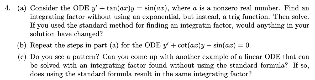 4. (a) Consider the ODE y' + tan(ax)y = sin(ax), where a is a nonzero real number. Find an
integrating factor without using an exponential, but instead, a trig function. Then solve.
If you used the standard method for finding an integratin factor, would anything in your
solution have changed?
(b) Repeat the steps in part (a) for the ODE y' + cot(ax)y – sin(ax) = 0.
(c) Do you see a pattern? Can you come up with another example of a linear ODE that can
be solved with an integrating factor found without using the standard formula? If so,
does using the standard formula result in the same integrating factor?
