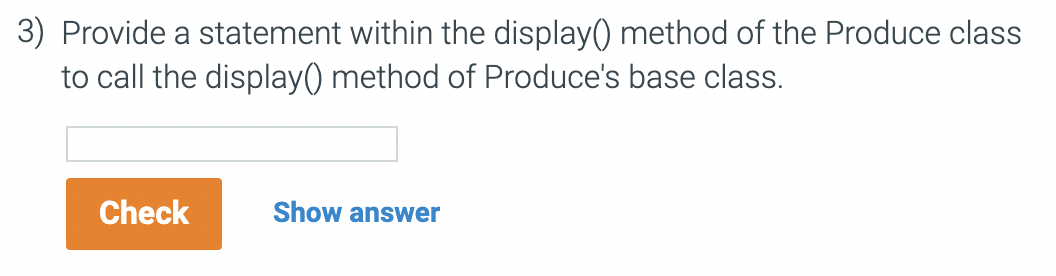 3) Provide a statement within the display() method of the Produce class
to call the display() method
Produce's base class.
Check
Show answer
