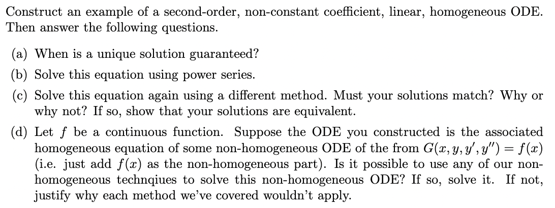 Construct an example of a second-order, non-constant coefficient, linear, homogeneous ODE.
Then answer the following questions.
(a) When is a unique solution guaranteed?
(b) Solve this equation using power series.
(c) Solve this equation again using a different method. Must your solutions match? Why or
why not? If so, show that your solutions are equivalent.
(d) Let f be a continuous function. Suppose the ODE you constructed is the associated
homogeneous equation of some non-homogeneous ODE of the from G(x, y, y', y") = f(x)
(i.e. just add f(x) as the non-homogeneous part). Is it possible to use any of our non-
homogeneous technqiues to solve this non-homogeneous ODE? If so, solve it. If not,
justify why each method we've covered wouldn't apply.
