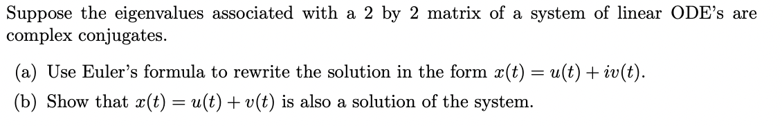 Suppose the eigenvalues associated with a 2 by 2 matrix of a system of linear ODE's are
complex conjugates.
(a) Use Euler's formula to rewrite the solution in the form x(t) = u(t) + iv(t).
(b) Show that x(t) = u(t) + v(t) is also a solution of the system.
