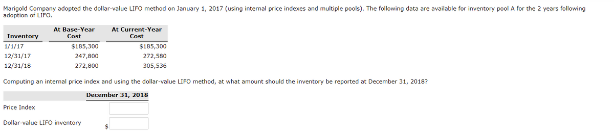 Marigold Company adopted the dollar-value LIFO method on January 1, 2017 (using internal price indexes and multiple pools). The following data are available for inventory pool A for the 2 years following
adoption of LIFO.
At Base-Year
Cost
At Current-Year
Inventory
Cost
1/1/17
$185,300
$185,300
12/31/17
247,800
272,580
12/31/18
272,800
305,536
Computing an internal price index and using the dollar-value LIFO method, at what amount should the inventory be reported at December 31, 2018?
December 31, 2018
Price Index
Dollar-value LIFO inventory
