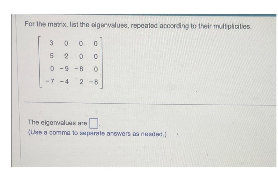 For the matrix, list the eigenvalues, repeated according to their multiplicities.
3 0 0
0
5
2
0
0
0-9-8
-7-4
0
2-8
The eigenvalues are
(Use a comma to separate answers as needed.)