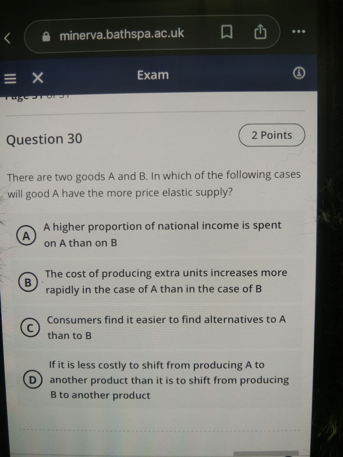 <
= X
Tagssta
Question 30
A
B
minerva.bathspa.ac.uk
C
There are two goods A and B. In which of the following cases
will good A have the more price elastic supply?
D
Exam
□
2 Points
A higher proportion of national income is spent
on A than on B
The cost of producing extra units increases more
rapidly in the case of A than in the case of B
Consumers find it easier to find alternatives to A
than to B
If it is less costly to shift from producing A to
another product than it is to shift from producing
B to another product