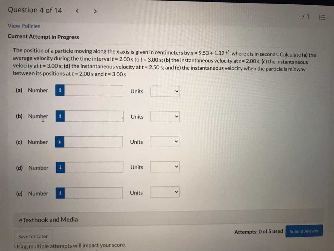 Question 4 of 14
< >
-/1 E
View Policies
Current Attempt in Progress
The position of a particle moving along the x axis is given in centimeters by x = 9.53+ 1.32 t, where t is in seconds. Calculate (a) the
average velocity during the time interval t = 2.00 s to t = 3.00 s; (b) the instantaneous velocity at t = 2.00 s; (c) the instantaneous
velocity at t = 3.00 s; (d) the instantaneous velocity at t = 2.50 s; and (e) the instantaneous velocity when the particle is midway
between its positions at t = 2.00 s and t = 3.00 s.
(a) Number
i
Units
(b) Number
i
Units
(c) Number
i
Units
(d) Number
Units
(e) Number
Units
eTextbook and Media
Attempts: 0 of 5 used
Submit Answer
Save for Later
Using multiple attempts will impact your score.

