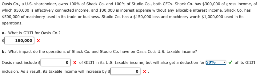 Oasis Co., a U.S. shareholder, owns 100% of Shack Co. and 100% of Studio Co., both CFCs. Shack Co. has $300,000 of gross income, of
which $50,000 is effectively connected income, and $30,000 is interest expense without any allocable interest income. Shack Co. has
$500,000 of machinery used in its trade or business. Studio Co. has a $150,000 loss and machinery worth $1,000,000 used in its
operations.
a. what is GILTI for Oasis Co.?
150,000 X
b. What impact do the operations of Shack Co. and Studio Co. have on Oasis Co.'s U.S. taxable income?
Oasis must include $
0 X of GILTI in its U.S. taxable income, but will also get a deduction for 50%
inclusion. As a result, its taxable income will increase by $
0 X.
of its GILTI