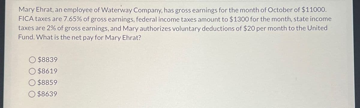 Mary Ehrat, an employee of Waterway Company, has gross earnings for the month of October of $11000.
FICA taxes are 7.65% of gross earnings, federal income taxes amount to $1300 for the month, state income
taxes are 2% of gross earnings, and Mary authorizes voluntary deductions of $20 per month to the United
Fund. What is the net pay for Mary Ehrat?
O $8839
$8619
O $8859
O$8639