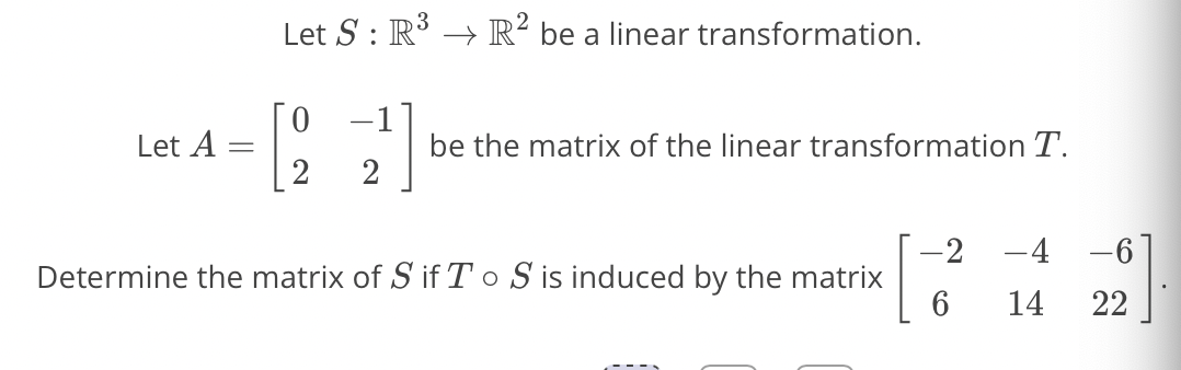 Let S : R3 → R² be a linear transformation.
-1
Let A
be the matrix of the linear transformation T.
2
2
-4 -6
-2
Determine the matrix of S if T o S is induced by the matrix
6.
14
22
