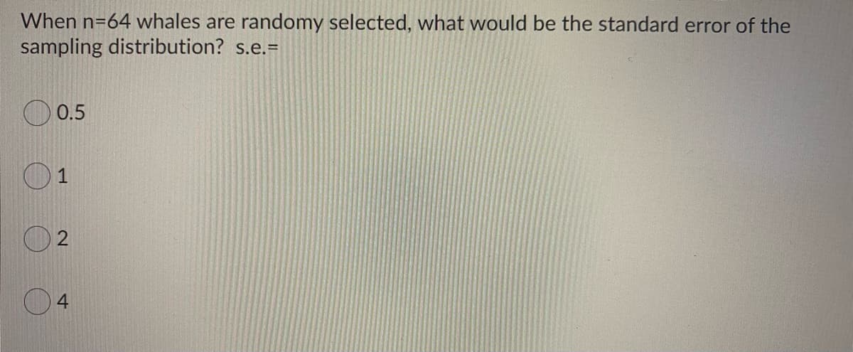 When n=64 whales are randomy selected, what would be the standard error of the
sampling distribution? s.e.=
0.5
O4
