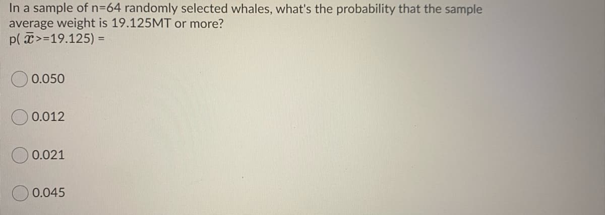 In a sample of n=64 randomly selected whales, what's the probability that the sample
average weight is 19.125MT or more?
p( >=19.125) =
0.050
0.012
0.021
0.045
