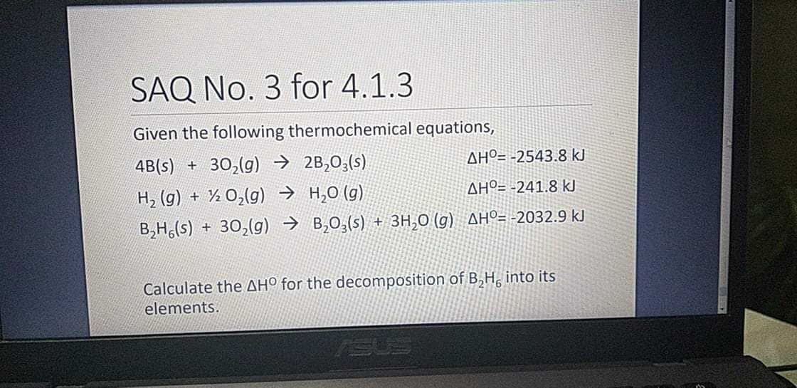 SAQ No. 3 for 4.1.3
Given the following thermochemical equations,
4B(s) + 30,(g) → 2B,03(s)
AHº= -2543.8 kJ
H2 (g) + ½ 0,(g) → H,0 (g)
AHº= -241.8 kJ
B,H,(s) + 30,(g) → B,0,(s) + 3H,0 (g) AHº= -2032.9 kJ
Calculate the AHº for the decomposition of B,H, into its
elements.
ISUS
