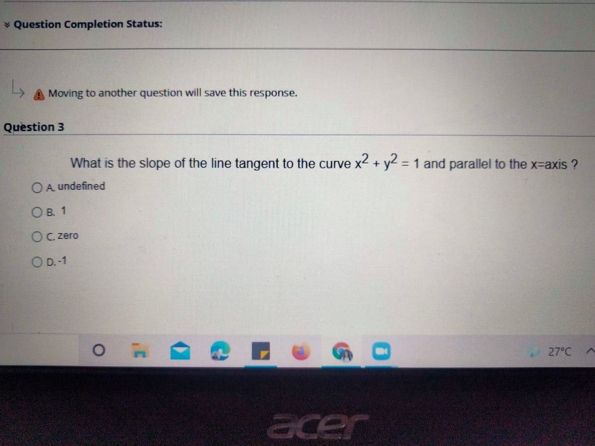 ¥ Question Completion Status:
L,
Moving to another question will save this response.
Question 3
What is the slope of the line tangent to the curve x2 + y2 = 1 and parallel to the x-axis ?
%3D
OA undefined
O B. 1
OC. zero
O D.-1
27°C
acer
