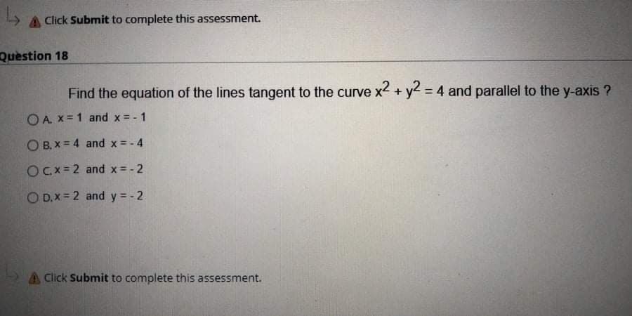 A Click Submit to complete this assessment.
Question 18
Find the equation of the lines tangent to the curve x2 + y2 = 4 and parallel to the y-axis ?
%3D
O A. x = 1 and x = - 1
O B. X = 4 and x = - 4
OCx= 2 and x = - 2
O D.X = 2 and y = - 2
A Click Submit to complete this assessment.
