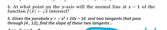 4. At what point on the y-axis will the normal line at x = 1 of the
function f(x) = vx intersect?
5. Given the parabola y = - x² + 10x – 16 and two tangents that pass
through (4, 12), find the slope of these two tangents.
