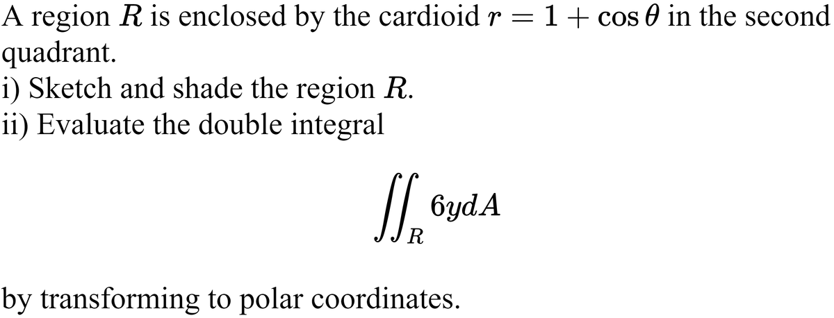 A region R is enclosed by the cardioid r = 1+ cos 0 in the second
quadrant.
i) Sketch and shade the region R.
ii) Evaluate the double integral
6ydA
R
by transforming to polar coordinates.
