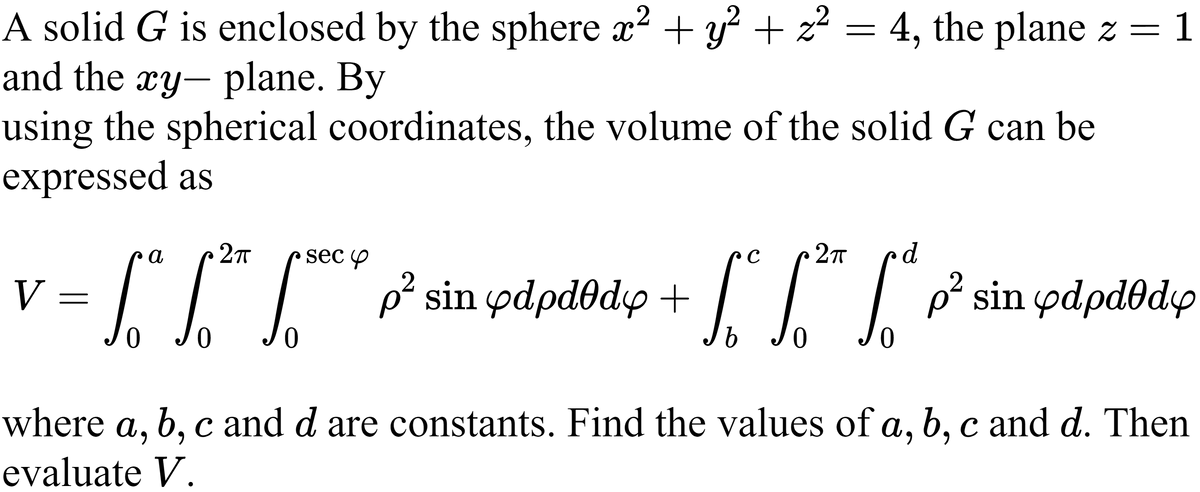 A solid G is enclosed by the sphere x2 + y + z? = 4, the plane z
and the xy- plane. By
using the spherical coordinates, the volume of the solid G can be
expressed as
= 1
а
sec Y
2T
V =
III p sin pdpdðdy + | 1 p² sin ydpdðdy
ρ' sin φάρdθdφ
b Jo
where a, b, c and d are constants. Find the values of a, b, c and d. Then
6.
evaluate V.
