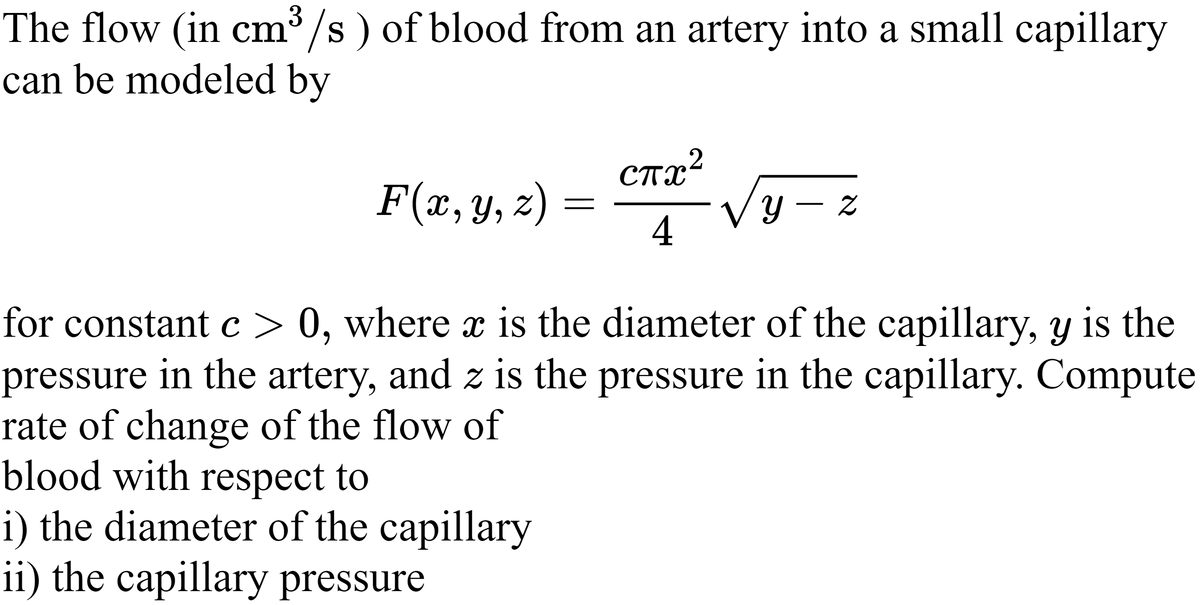 The flow (in cm /s ) of blood from an artery into a small capillary
can be modeled by
ста?
.2
F(x, y, z) =
4
У — 2
for constant c> 0, where x is the diameter of the capillary, y is the
pressure in the artery, and z is the pressure in the capillary. Compute
rate of change of the flow of
blood with respect to
i) the diameter of the capillary
ii) the capillary pressure
