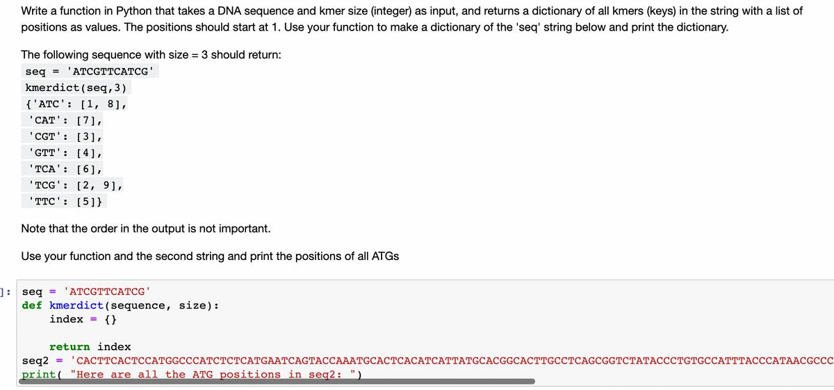 Write a function in Python that takes a DNA sequence and kmer size (integer) as input, and returns a dictionary of all kmers (keys) in the string with a list of
positions as values. The positions should start at 1. Use your function to make a dictionary of the 'seq' string below and print the dictionary.
The following sequence with size = 3 should return:
seq =
'ATCGTTCATCG'
kmerdict(seq,3)
{'АTC': [1, 8],
"CAT': [7],
'CGT': [3],
GTT': [4],
'TCA': [6],
'TCG': [2, 9],
TTC': [5]}
Note that the order in the output is not important.
Use your function and the second string and print the positions of all ATGS
]:
seg
'АТCGTTCAТCG'
def kmerdict(sequence, size):
index
{ }
return index
"САСТТСАСТССАТGGCCСАТСТСТСАTGAATCAGTАССАААТGCAСТСАСАТСАТТАTGCACGGCACTTGCCТСAGCGGTCТАТАСССТGTтGCCATTTACССАТААСGCСС
"Here are all the ATG positions in seg2: ")
seq2
%3D
print(
