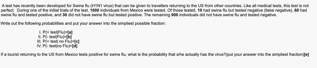 A test has recently been developed for Swine flu (H1N1 virus) that can be given to travellers returning to the US from other countries. Like all medical tests, this test is not
perfect. During one of the initial trials of the test, 1000 individuals from Mexico were tested. Of those tested, 10 had swine flu but tested negative (false negative), 60 had
swine flu and tested positive, and 30 did not have swine flu but tested positive. The remaining 900 individuals did not have swine flu and tested negative.
Write out the following probabilities and put your answer into the simpliest possible fraction:
I. P(+ test|Flu)=[a]
II. P(- test|Flu)=[b]
III. P(+ test| no Flu)=[c]
IV. P(- test|no Flu)=[d]
If a tourist returning to the US from Mexico tests positive for swine flu, what is the probability that s/he actually has the virus?(put your answer into the simpliest fraction)[e]
